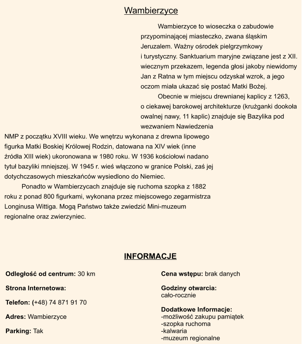 Cena wstpu: brak danych  Godziny otwarcia:  cao-rocznie   Dodatkowe Informacje: -moliwo zakupu pamitek -szopka ruchoma -kalwaria -muzeum regionalne Odlego od centrum: 30 km  Strona Internetowa:  Telefon: (+48) 74 871 91 70  Adres: Wambierzyce  Parking: Tak       INFORMACJE Wambierzyce to wioseczka o zabudowie przypominajcej miasteczko, zwana lskim Jeruzalem. Wany orodek pielgrzymkowy                        i turystyczny. Sanktuarium maryjne zwizane jest z XII. wiecznym przekazem, legenda gosi jakoby niewidomy Jan z Ratna w tym miejscu odzyska wzrok, a jego oczom miaa ukaza si posta Matki Boej.  Obecnie w miejscu drewnianej kaplicy z 1263,      o ciekawej barokowej architekturze (kruganki dookoa owalnej nawy, 11 kaplic) znajduje si Bazylika pod wezwaniem Nawiedzenia NMP z pocztku XVIII wieku. We wntrzu wykonana z drewna lipowego figurka Matki Boskiej Krlowej Rodzin, datowana na XIV wiek (inne rda XIII wiek) ukoronowana w 1980 roku. W 1936 kocioowi nadano tytu bazyliki mniejszej. W 1945 r. wie wczono w granice Polski, za jej dotychczasowych mieszkacw wysiedlono do Niemiec. Ponadto w Wambierzycach znajduje si ruchoma szopka z 1882 roku z ponad 800 figurkami, wykonana przez miejscowego zegarmistrza Longinusa Wittiga. Mog Pastwo take zwiedzi Mini-muzeum regionalne oraz zwierzyniec. Wambierzyce