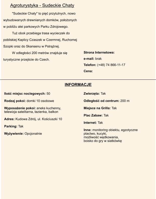 Strona Internetowa:   e-mail: brak  Telefon: (+48) 74 866-11-17  Cena:        "Sudeckie Chaty" to pi przytulnych, nowo wybudowanych drewnianych domkw, pooonych w pobliu alei parkowych Parku Zdrojowego.  Tu obok przebiega trasa wycieczek do pobliskiej Kaplicy Czaszek w Czermnej, Ruchomej Szopki oraz do Skansenu w Pstrnej.  W odlegoci 200 metrw znajduje si turystyczne przejcie do Czech. Ilo miejsc noclegowych: 50   Rodzaj pokoi: domki 10 osobowe  Wyposaenie pokoi: aneks kuchenny,  telewizja satelitarna, azienka, balkon  Adres: Kudowa Zdrj, ul. Kociuszki 10  Parking: Tak  Wyywienie: Opcjonalnie     Zwierzta: Tak  Odlego od centrum: 200 m  Miejsce na Grilla: Tak  Plac Zabaw: Tak  Internet: Tak  Inne: monitoring obiektu, egzotyczne ptactwo, kucyki,  moliwo wdkowania,  boisko do gry w siatkwk Agroturystyka - Sudeckie Chaty INFORMACJE