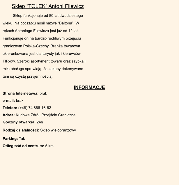INFORMACJE Rodzaj dziaalnoci: Sklep wielobranowy  Parking: Tak       Odlego od centrum: 5 km   Strona Internetowa: brak  e-mail: brak  Telefon: (+48) 74 866-16-62  Adres: Kudowa Zdrj, Przejcie Graniczne  Godziny otwarcia: 24h       Sklep funkcjonuje od 80 lat dwudziestego wieku. Na pocztku nosi nazw Baltona. W rkach Antoniego Filewicza jest ju od 12 lat. Funkcjonuje on na bardzo ruchliwym przejciu granicznym Polska-Czechy. Brana towarowa ukierunkowana jest dla turysty jak i kierowcw TIR-w. Szeroki asortyment towaru oraz szybka i mia obsuga sprawiaj, e zakupy dokonywane tam s czyst przyjemnoci.  Sklep TOLEK Antoni Filewicz
